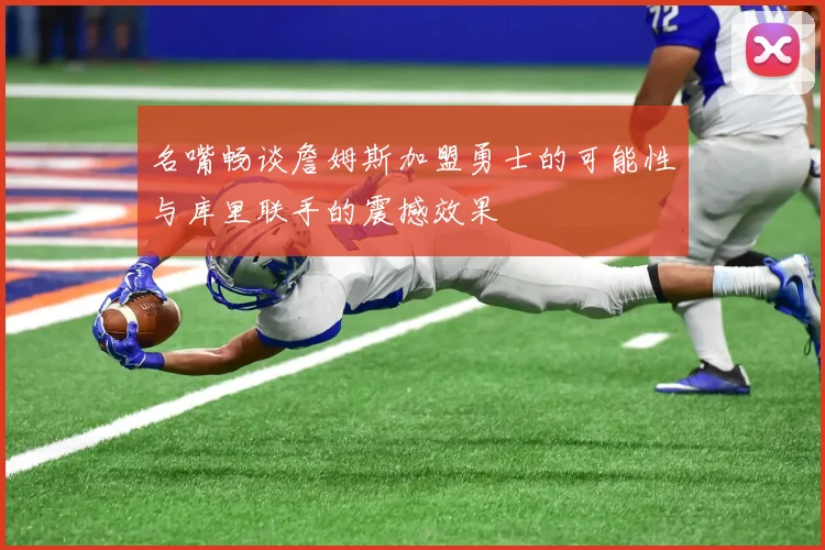 名嘴畅谈詹姆斯加盟勇士的可能性与库里联手的震撼效果